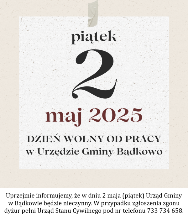 Uprzejmie informujemy, że w dniu 2 maja (piątek) Urząd Gminy w Bądkowie będzie nieczynny. W przypadku zgłoszenia zgonu dyżur pełni Urząd Stanu Cywilnego pod nr telefonu 733 734 658.